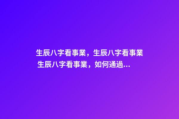 生辰八字看事業，生辰八字看事業 生辰八字看事業，如何通過生辰八字看未來事業運如何？